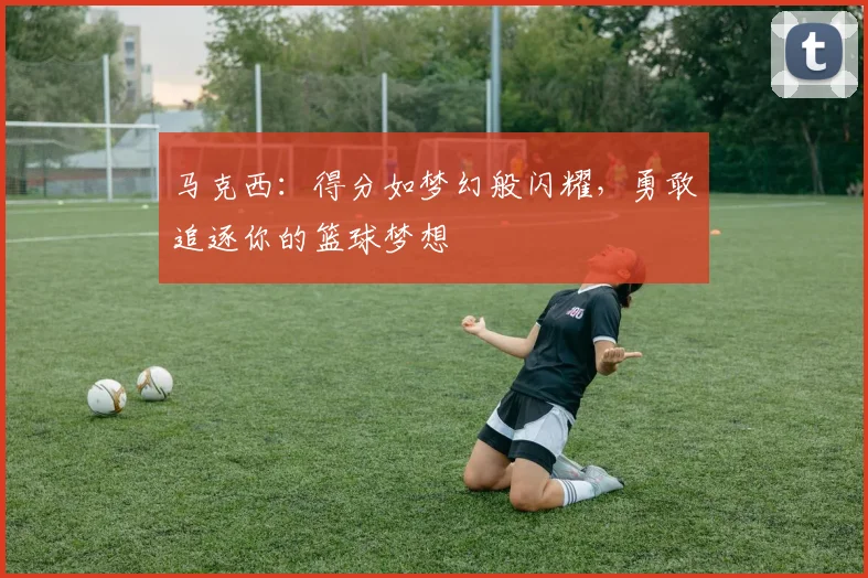 马克西：得分如梦幻般闪耀，勇敢追逐你的篮球梦想