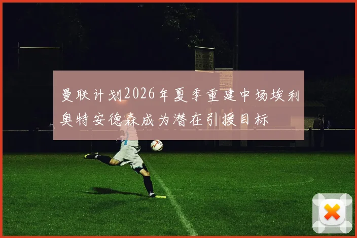 曼联计划2026年夏季重建中场埃利奥特安德森成为潜在引援目标