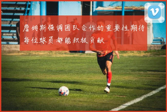 詹姆斯强调团队合作的重要性期待每位球员都能积极贡献