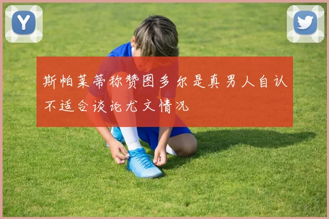 斯帕莱蒂称赞图多尔是真男人自认不适合谈论尤文情况