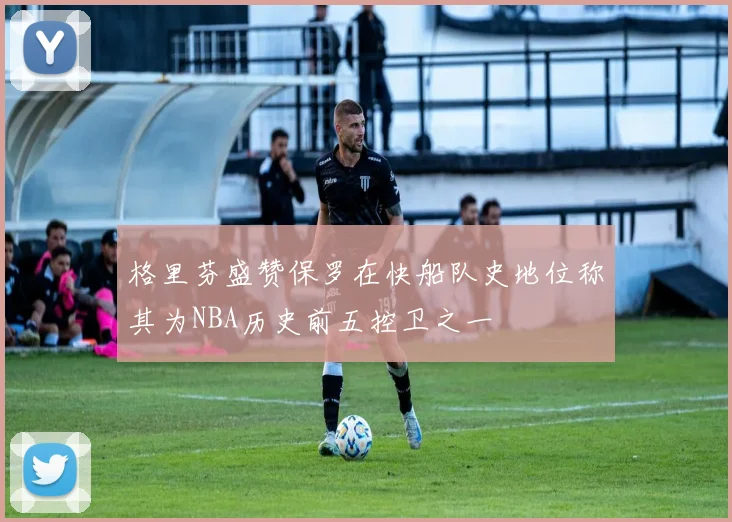 格里芬盛赞保罗在快船队史地位称其为NBA历史前五控卫之一