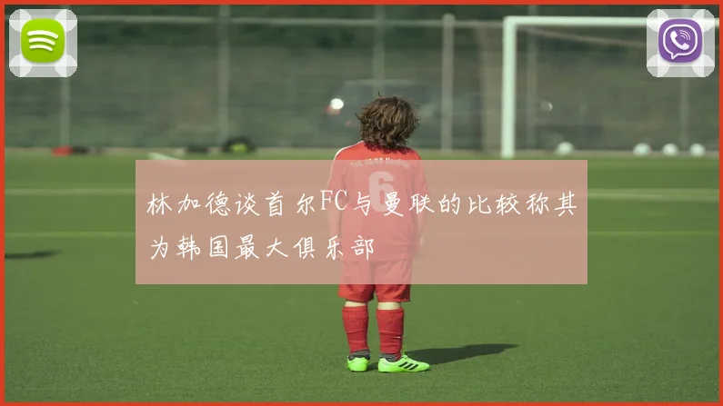 林加德谈首尔FC与曼联的比较称其为韩国最大俱乐部