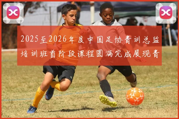 2025至2026年度中国足协青训总监培训班首阶段课程圆满完成展现青训新发展
