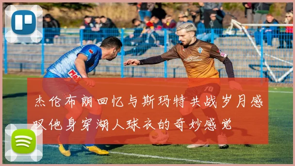 杰伦布朗回忆与斯玛特共战岁月感叹他身穿湖人球衣的奇妙感觉