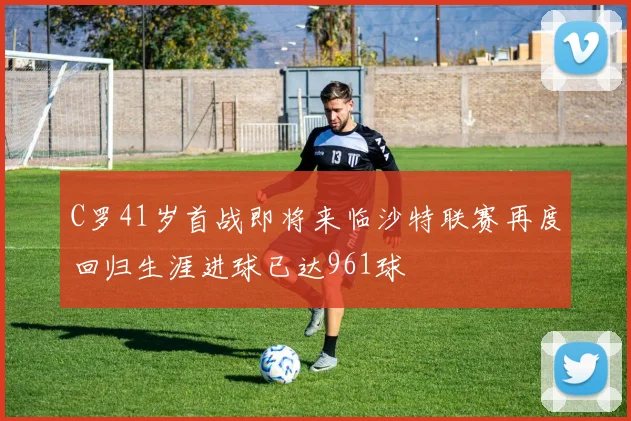 C罗41岁首战即将来临沙特联赛再度回归生涯进球已达961球